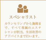 スペシャリスト-カウンセリングから施術まで、すべて専属のエステシャンが担当。生活改善のアドバイスまで行います。