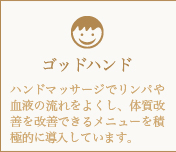 ゴッドハンド-ハンドマッサージでリンパや血液の流れをよくし、体質改善を改善できるメニューを積極的に導入しています。
