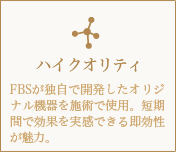 ハイクオリティ-FBSが独自で開発したオリジナル機器を施術で使用。短期間で効果を実感できる即効性が魅力。