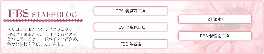 FBS ～スタッフブログ～　各サロンで働くスタッフのブログです。日常の出来事から、ご自宅で行える美容に関するケアアドバイスなど含め、色々な情報を発信していきます。