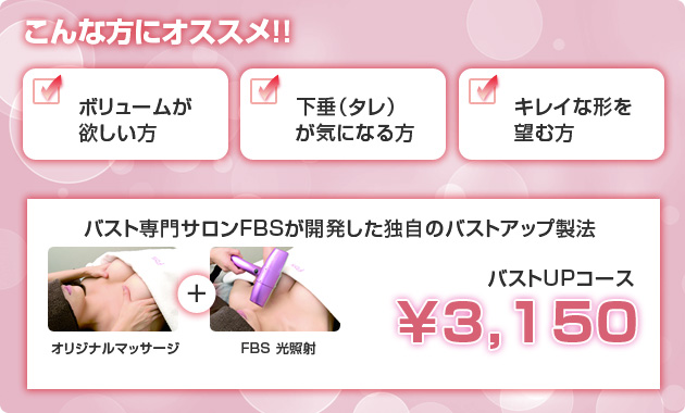 こんな方にオススメ！　ボリュームが欲しい方　下垂（タレ）が気になる方　キレイな形を望む方　バスト専門サロンFBSが開発した独自のバストアップ製法　バストUPコース￥3,150　オリジナルマッサージ＋FBS光照射