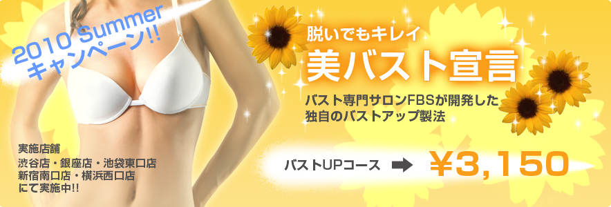 2010 Summerキャンペーン!!　脱いでもキレイ　美バスト宣言　バスト専門サロンFBSが開発した独自のバストアップ製法　バストUPコース→￥3,150　実施店舗　渋谷店・銀座店・池袋東口店・新宿南口店・横浜西口店にて実施中!!