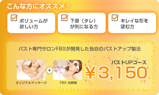 こんな方にオススメ！　ボリュームが欲しい方　下垂（タレ）が気になる方　キレイな形を望む方　バスト専門サロンFBSが開発した独自のバストアップ製法　バストUPコース￥3,150　オリジナルマッサージ＋FBS光照射