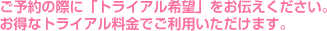 ご予約の際に「トライアル希望」をお伝えください。お得なトライアル料金でご利用いただけます。
